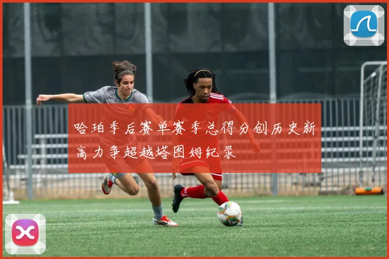 哈珀季后赛单赛季总得分创历史新高力争超越塔图姆纪录