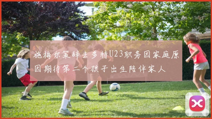 施梅尔策辞去多特U23职务因家庭原因期待第二个孩子出生陪伴家人