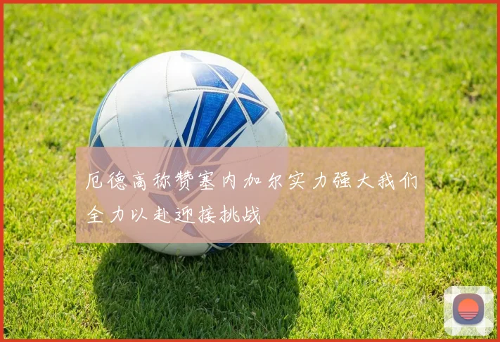 厄德高称赞塞内加尔实力强大我们全力以赴迎接挑战