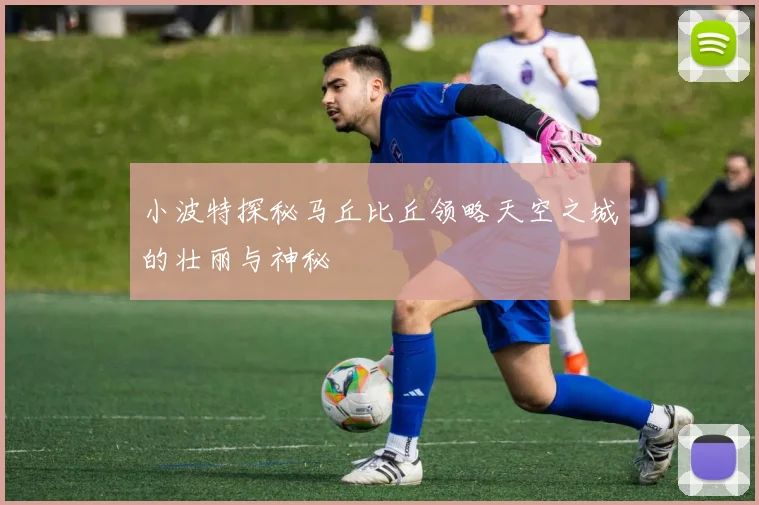 小波特探秘马丘比丘领略天空之城的壮丽与神秘