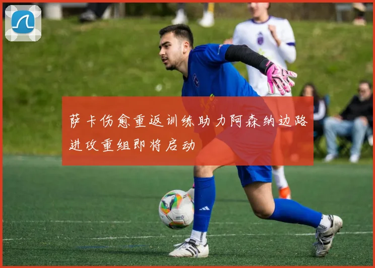 萨卡伤愈重返训练助力阿森纳边路进攻重组即将启动