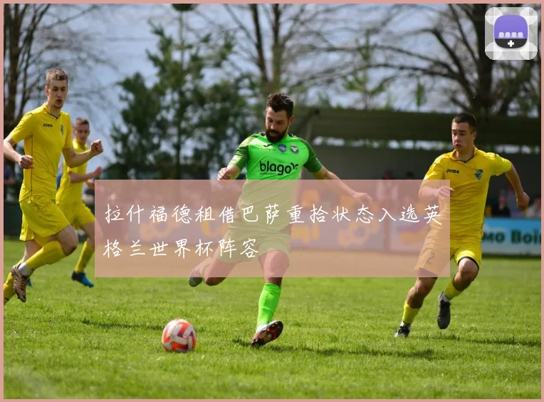 拉什福德租借巴萨重拾状态入选英格兰世界杯阵容