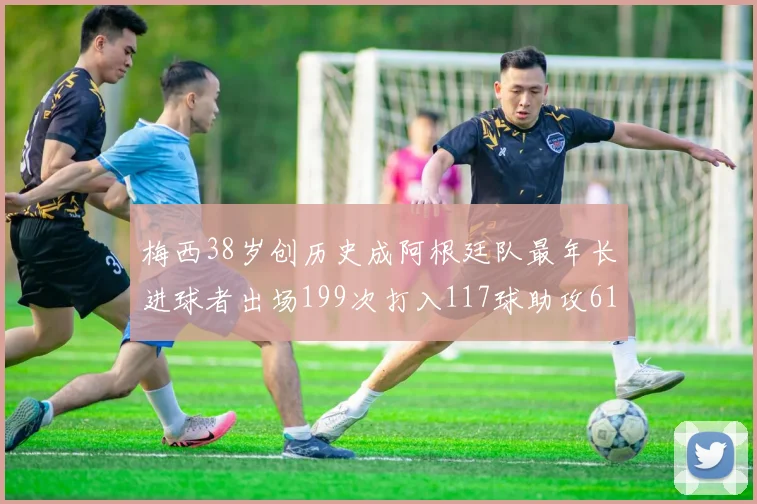 梅西38岁创历史成阿根廷队最年长进球者出场199次打入117球助攻61次