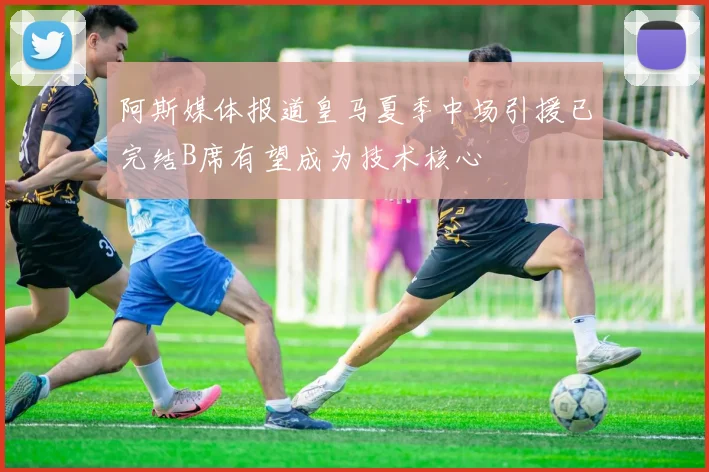 阿斯媒体报道皇马夏季中场引援已完结B席有望成为技术核心