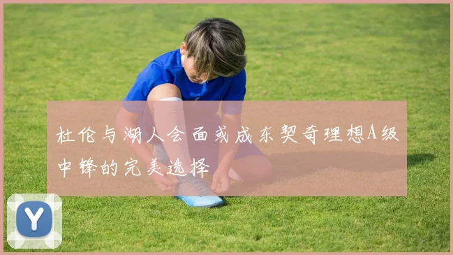 杜伦与湖人会面或成东契奇理想A级中锋的完美选择