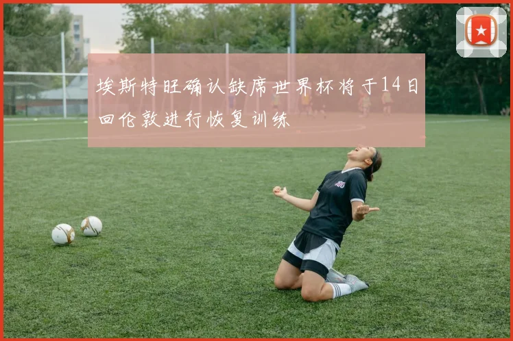 埃斯特旺确认缺席世界杯将于14日回伦敦进行恢复训练