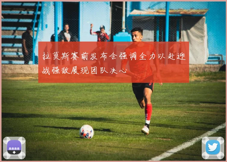 拉莫斯赛前发布会强调全力以赴迎战强敌展现团队决心