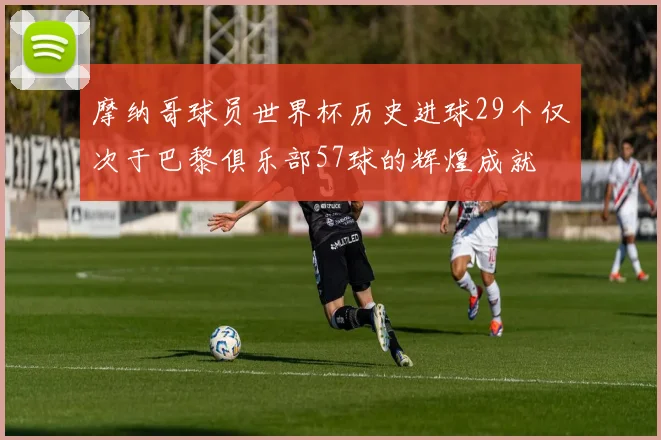 摩纳哥球员世界杯历史进球29个仅次于巴黎俱乐部57球的辉煌成就