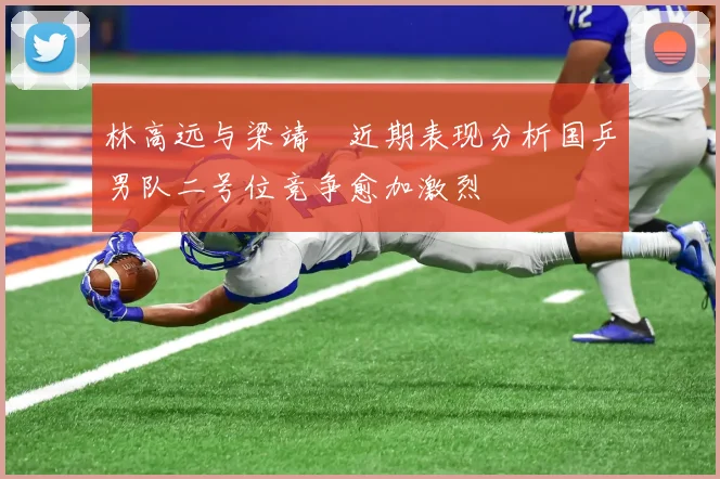 林高远与梁靖崑近期表现分析国乒男队二号位竞争愈加激烈