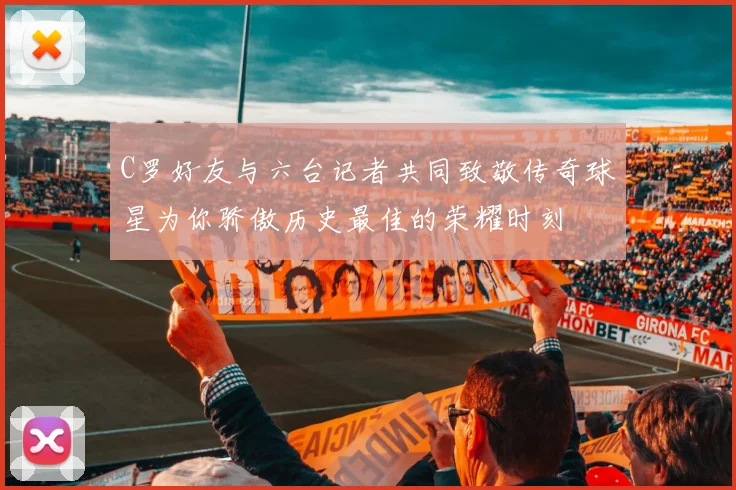 C罗好友与六台记者共同致敬传奇球星为你骄傲历史最佳的荣耀时刻