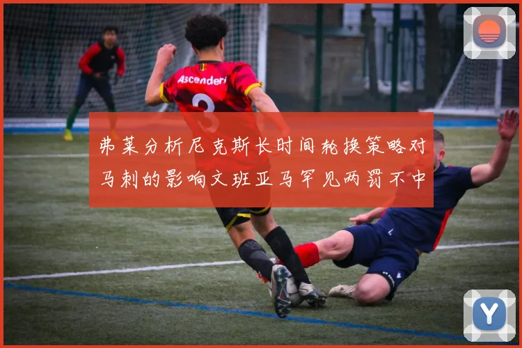 弗莱分析尼克斯长时间轮换策略对马刺的影响文班亚马罕见两罚不中引发关注