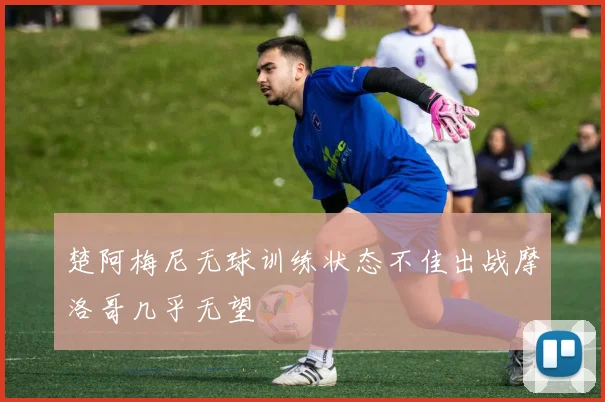 楚阿梅尼无球训练状态不佳出战摩洛哥几乎无望