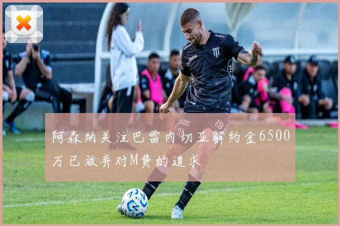 阿森纳关注巴雷内切亚解约金6500万已放弃对M费的追求