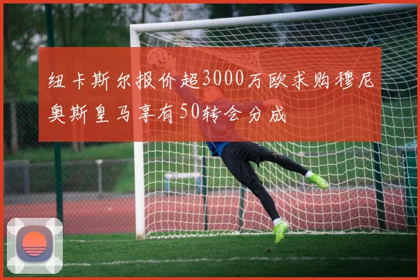 纽卡斯尔报价超3000万欧求购穆尼奥斯皇马享有50转会分成
