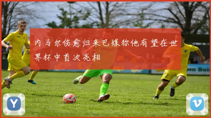 内马尔伤愈归来巴媒称他有望在世界杯中首次亮相