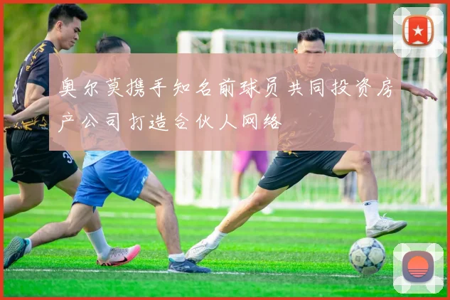 奥尔莫携手知名前球员共同投资房产公司打造合伙人网络