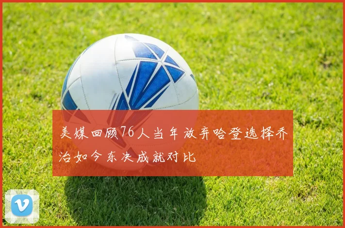美媒回顾76人当年放弃哈登选择乔治如今东决成就对比