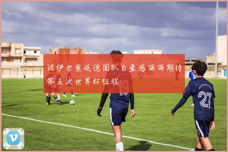 诺伊尔重返德国队自豪感满满期待第五次世界杯征程
