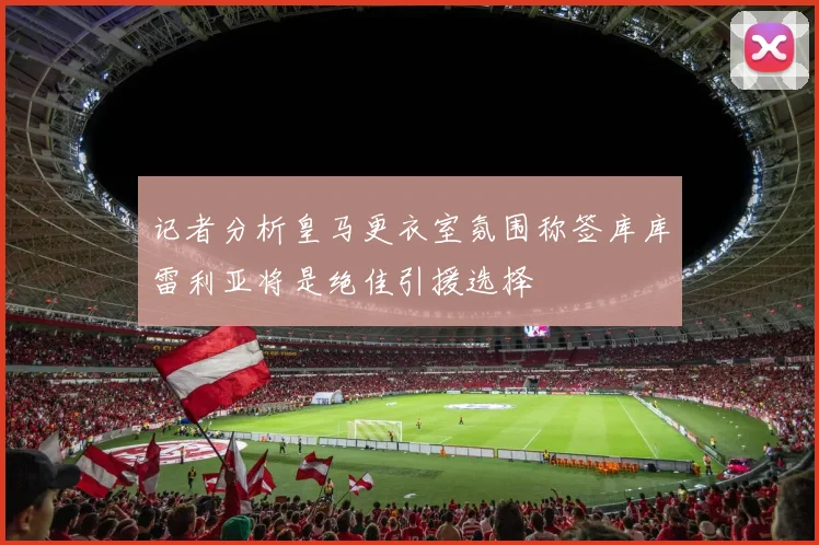 记者分析皇马更衣室氛围称签库库雷利亚将是绝佳引援选择